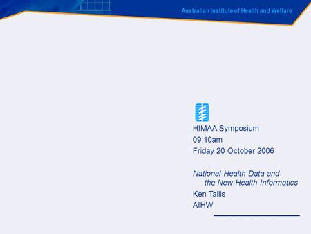 Australian Institute of Health and Welfare HIMAA Symposium 09:10am Friday 20 October 2006 National Health Data and the New Health Informatics Ken Tallis.