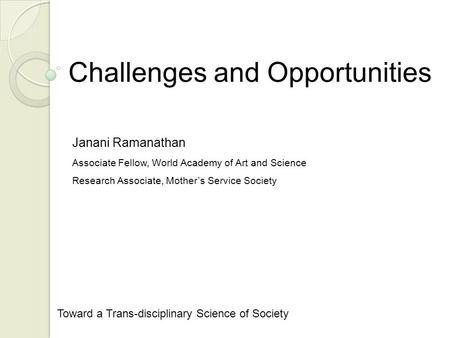 Challenges and Opportunities Toward a Trans-disciplinary Science of Society Janani Ramanathan Associate Fellow, World Academy of Art and Science Research.