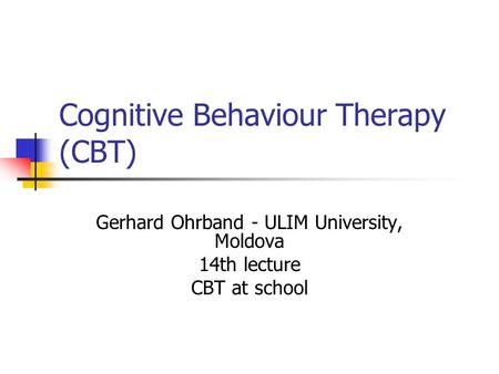 Cognitive Behaviour Therapy (CBT) Gerhard Ohrband - ULIM University, Moldova 14th lecture CBT at school.