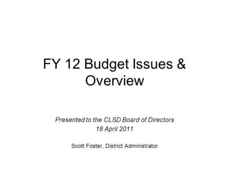 FY 12 Budget Issues & Overview Presented to the CLSD Board of Directors 18 April 2011 Scott Foster, District Administrator.