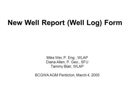 New Well Report (Well Log) Form Mike Wei, P. Eng., WLAP Diana Allen, P. Geo., SFU Tammy Blair, WLAP BCGWA AGM Penticton, March 4, 2005.