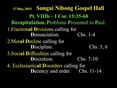 17 May, 2015 Sungai Nibong Gospel Hall Pt. VIIIb – I Cor. 15:35-68 Recapitulation. Problems Presented to Paul: 1.Fractional Divisions calling for Denunciation.