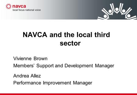 NAVCA and the local third sector Vivienne Brown Members’ Support and Development Manager Andrea Allez Performance Improvement Manager.