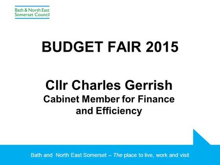 Bath and North East Somerset – The place to live, work and visit BUDGET FAIR 2015 Cllr Charles Gerrish Cabinet Member for Finance and Efficiency.