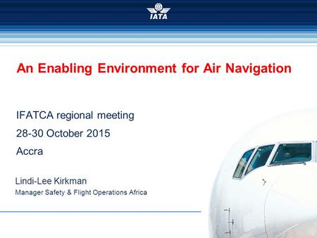 2015 IFATCA regional meeting 28-30 October 2015 Accra An Enabling Environment for Air Navigation Lindi-Lee Kirkman Manager Safety & Flight Operations Africa.