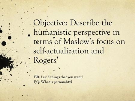 Objective: Describe the humanistic perspective in terms of Maslow’s focus on self-actualization and Rogers’ BR: List 3 things that you want! EQ: What is.