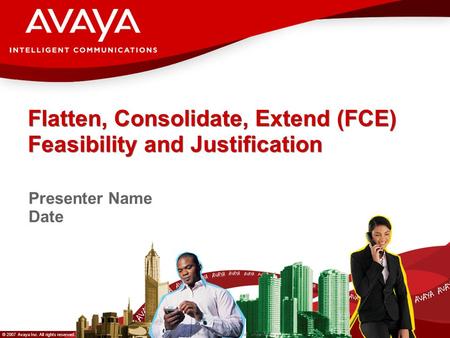 © 2007 Avaya Inc. All rights reserved. Avaya – Proprietary & Confidential. Under NDA Flatten, Consolidate, Extend (FCE) Feasibility and Justification Presenter.