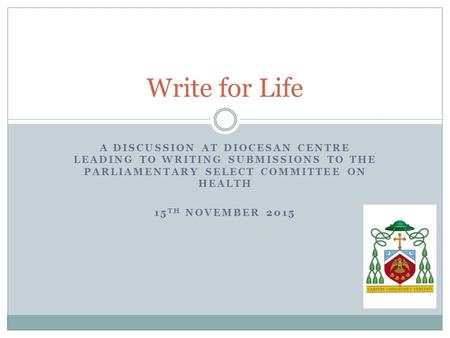 A DISCUSSION AT DIOCESAN CENTRE LEADING TO WRITING SUBMISSIONS TO THE PARLIAMENTARY SELECT COMMITTEE ON HEALTH 15 TH NOVEMBER 2015 Write for Life.