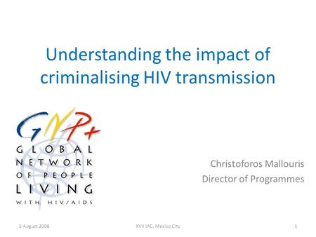 Understanding the impact of criminalising HIV transmission Christoforos Mallouris Director of Programmes 5 August 20081XVII IAC, Mexico City.