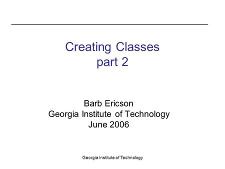 Georgia Institute of Technology Creating Classes part 2 Barb Ericson Georgia Institute of Technology June 2006.