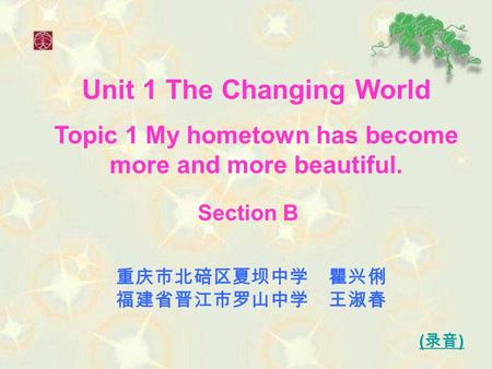 Unit 1 The Changing World Topic 1 My hometown has become more and more beautiful. 重庆市北碚区夏坝中学 瞿兴俐 福建省晋江市罗山中学 王淑春 ( 录音 ) Section B.