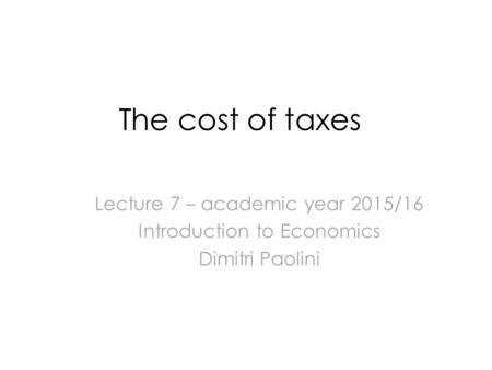 The cost of taxes Lecture 7 – academic year 2015/16 Introduction to Economics Dimitri Paolini.