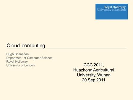 Cloud computing Hugh Shanahan, Department of Computer Science, Royal Holloway, University of London CCC 2011, Huazhong Agricultural University, Wuhan 20.