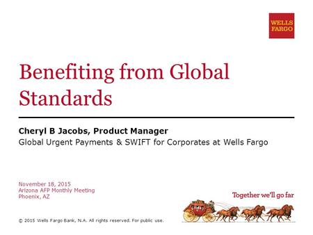 Benefiting from Global Standards Cheryl B Jacobs, Product Manager Global Urgent Payments & SWIFT for Corporates at Wells Fargo November 18, 2015 Arizona.