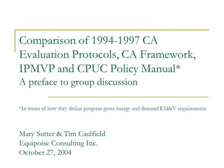 Comparison of 1994-1997 CA Evaluation Protocols, CA Framework, IPMVP and CPUC Policy Manual* A preface to group discussion *In terms of how they define.