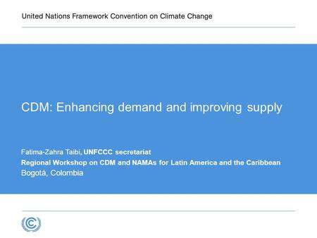 CDM: Enhancing demand and improving supply Fatima-Zahra Taibi, UNFCCC secretariat Regional Workshop on CDM and NAMAs for Latin America and the Caribbean.