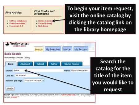 To begin your item request, visit the online catalog by clicking the catalog link on the library homepage Search the catalog for the title of the item.