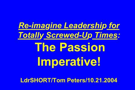 Re-imagine Leadership for Totally Screwed-Up Times: The Passion Imperative! LdrSHORT/Tom Peters/10.21.2004.