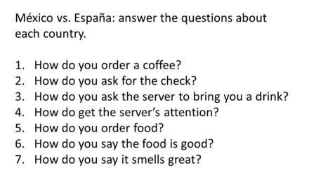 México vs. España: answer the questions about each country. 1.How do you order a coffee? 2.How do you ask for the check? 3.How do you ask the server to.