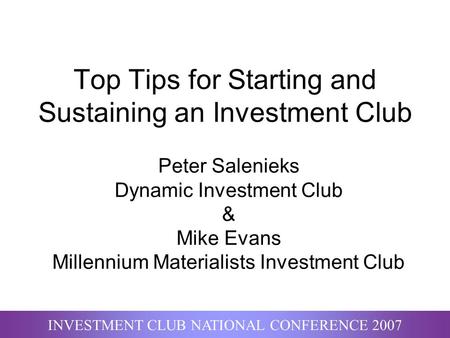 INVESTMENT CLUB NATIONAL CONFERENCE 2007 Top Tips for Starting and Sustaining an Investment Club Peter Salenieks Dynamic Investment Club & Mike Evans Millennium.