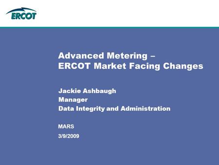 MARS Advanced Metering – ERCOT Market Facing Changes Jackie Ashbaugh Manager Data Integrity and Administration 3/9/2009.