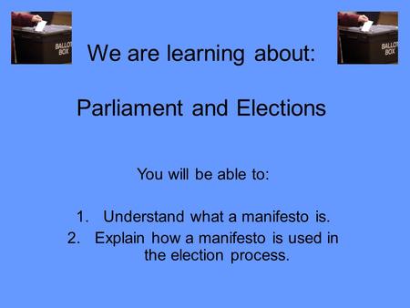 We are learning about: Parliament and Elections You will be able to: 1.Understand what a manifesto is. 2.Explain how a manifesto is used in the election.