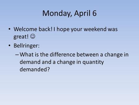 Monday, April 6 Welcome back! I hope your weekend was great! Bellringer: – What is the difference between a change in demand and a change in quantity demanded?