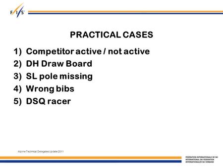 PRACTICAL CASES 1)Competitor active / not active 2)DH Draw Board 3)SL pole missing 4)Wrong bibs 5)DSQ racer Alpine Technical Delegates Update 2011.