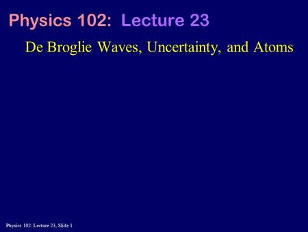 Physics 102: Lecture 23, Slide 1 De Broglie Waves, Uncertainty, and Atoms Physics 102: Lecture 23.