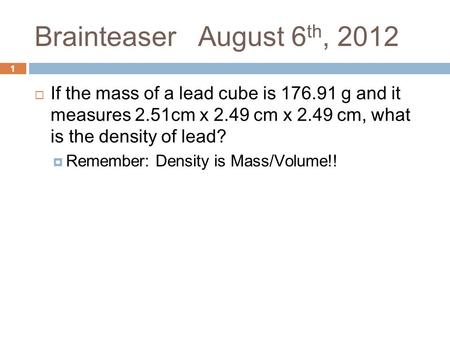 1 Brainteaser August 6 th, 2012  If the mass of a lead cube is 176.91 g and it measures 2.51cm x 2.49 cm x 2.49 cm, what is the density of lead?  Remember: