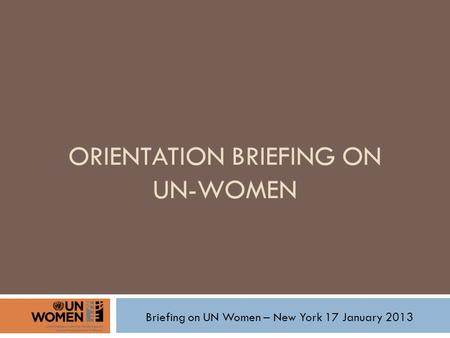 ORIENTATION BRIEFING ON UN-WOMEN Briefing on UN Women – New York 17 January 2013.