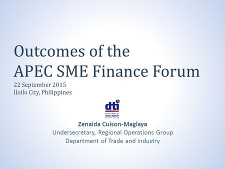 Outcomes of the APEC SME Finance Forum 22 September 2015 Iloilo City, Philippines Zenaida Cuison-Maglaya Undersecretary, Regional Operations Group Department.