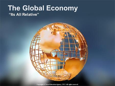 The Global Economy “Its All Relative” Copyright © Texas Education Agency, 2015. All rights reserved.