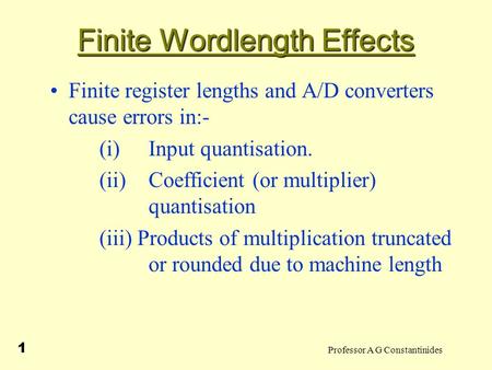 Professor A G Constantinides 1 Finite Wordlength Effects Finite register lengths and A/D converters cause errors in:- (i) Input quantisation. (ii)Coefficient.