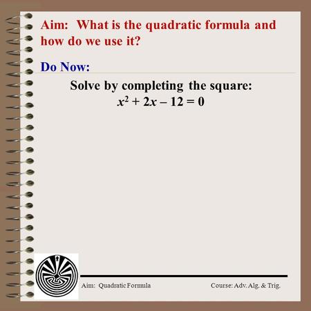 Aim: Quadratic Formula Course: Adv. Alg. & Trig. Aim: What is the quadratic formula and how do we use it? Do Now: Solve by completing the square: x 2.