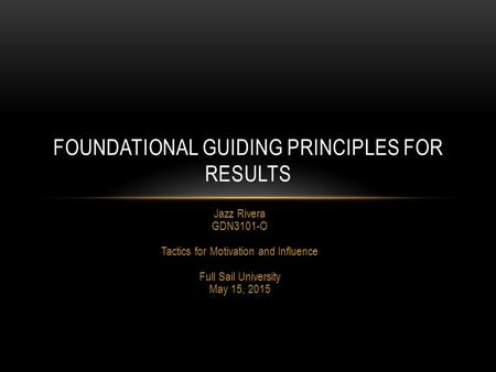 Jazz Rivera GDN3101-O Tactics for Motivation and Influence Full Sail University May 15, 2015 FOUNDATIONAL GUIDING PRINCIPLES FOR RESULTS.