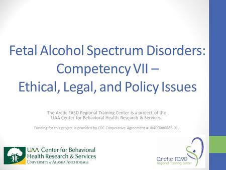 Fetal Alcohol Spectrum Disorders: Competency VII – Ethical, Legal, and Policy Issues The Arctic FASD Regional Training Center is a project of the UAA Center.