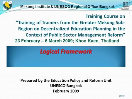 Logical Framework Slide 1 Mekong Institute & UNESCO Regional Office-Bangkok 23 February – 6 March 2009; Khon Kaen, Thailand Prepared by the Education Policy.