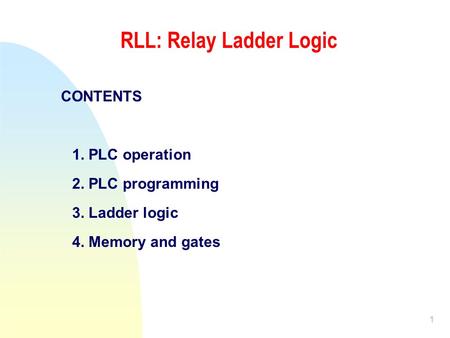 1 RLL: Relay Ladder Logic CONTENTS 1. PLC operation 2. PLC programming 3. Ladder logic 4. Memory and gates.