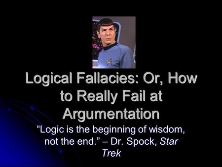 Logical Fallacies: Or, How to Really Fail at Argumentation “Logic is the beginning of wisdom, not the end.” – Dr. Spock, Star Trek.