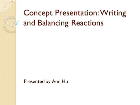 Concept Presentation: Writing and Balancing Reactions Presented by: Ann Hu.