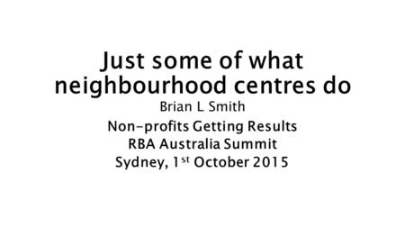 Just some of what neighbourhood centres do Brian L Smith Non-profits Getting Results RBA Australia Summit Sydney, 1 st October 2015.