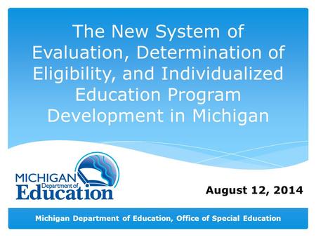 Michigan Department of Education, Office of Special Education August 12, 2014 The New System of Evaluation, Determination of Eligibility, and Individualized.