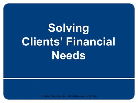 1 For internal training use only. Not for dissemination to the public. Solving Clients’ Financial Needs For Internal Training Use Only — Not for Dissemination.