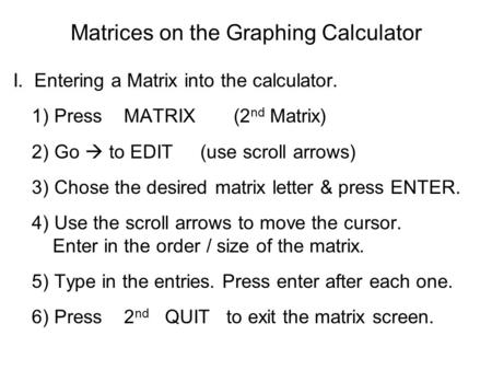 Matrices on the Graphing Calculator I.. Entering a Matrix into the calculator. 1) Press MATRIX (2 nd Matrix) 2) Go  to EDIT (use scroll arrows) 3) Chose.