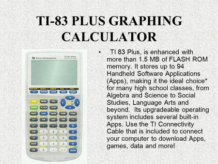 TI-83 PLUS GRAPHING CALCULATOR TI 83 Plus, is enhanced with more than 1.5 MB of FLASH ROM memory. It stores up to 94 Handheld Software Applications (Apps),