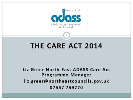 THE CARE ACT 2014 Liz Greer North East ADASS Care Act Programme Manager 07557 759770 1.