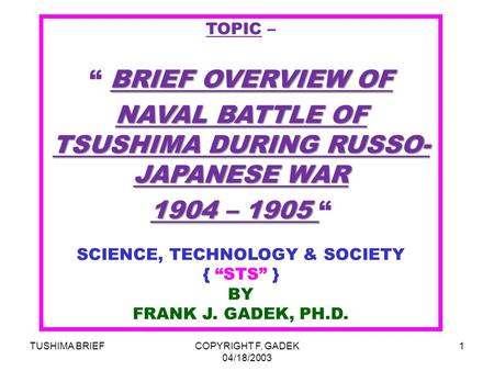 TUSHIMA BRIEFCOPYRIGHT F. GADEK 04/18/2003 1 TOPIC – BRIEF OVERVIEW OF “ BRIEF OVERVIEW OF NAVAL BATTLE OF TSUSHIMA DURING RUSSO- JAPANESE WAR 1904 – 1905.