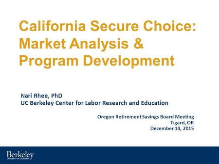 California Secure Choice: Market Analysis & Program Development Nari Rhee, PhD UC Berkeley Center for Labor Research and Education Oregon Retirement Savings.