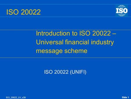 Slide 1 ISO_20022_LV_v39 ISO 20022 (UNIFI) ISO 20022 Introduction to ISO 20022 – Universal financial industry message scheme.